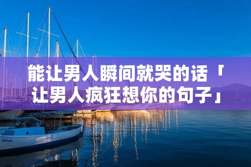 能让男人瞬间就哭的话「让男人疯狂想你的句子」