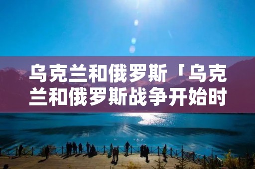 乌克兰和俄罗斯「乌克兰和俄罗斯战争开始时间」 乌克兰和俄罗斯「乌克兰和俄罗斯战争开始时间」