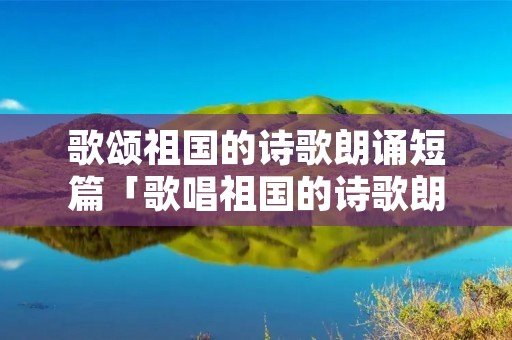 歌颂祖国的诗歌朗诵短篇「歌唱祖国的诗歌朗诵稿」