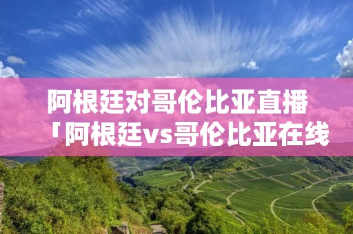 阿根廷对哥伦比亚直播「阿根廷vs哥伦比亚在线直播」