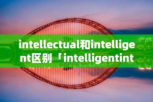 intellectual和intelligent区别「intelligentintellectual的区别」