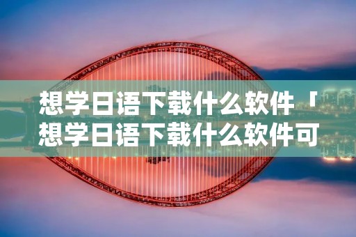 想学日语下载什么软件「想学日语下载什么软件可以自学」 想学日语下载什么软件「想学日语下载什么软件可以自学」