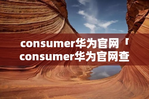 consumer华为官网「consumer华为官网查真伪」