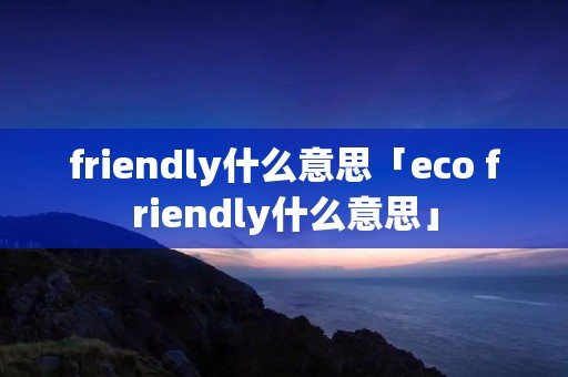 friendly什么意思「eco friendly什么意思」