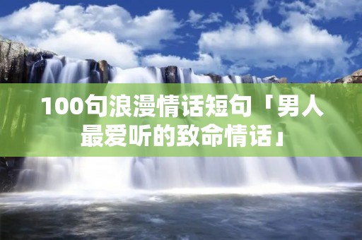 100句浪漫情话短句「男人最爱听的致命情话」