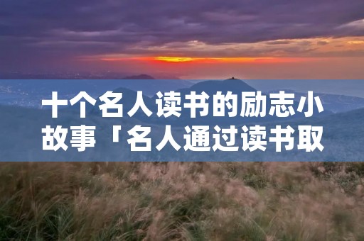 十个名人读书的励志小故事「名人通过读书取得成功的例子」