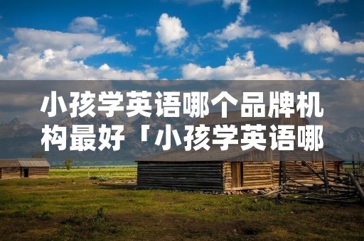 小孩学英语哪个品牌机构最好「小孩学英语哪家培训机构好」