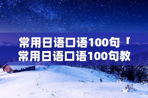 常用日语口语100句「常用日语口语100句教学视频」 常用日语口语100句「常用日语口语100句教学视频」