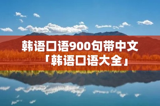韩语口语900句带中文「韩语口语大全」 韩语口语900句带中文「韩语口语大全」