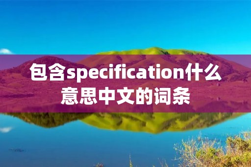 包含specification什么意思中文的词条 包含specification什么意思中文的词条