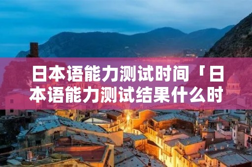 日本语能力测试时间「日本语能力测试结果什么时候出来」