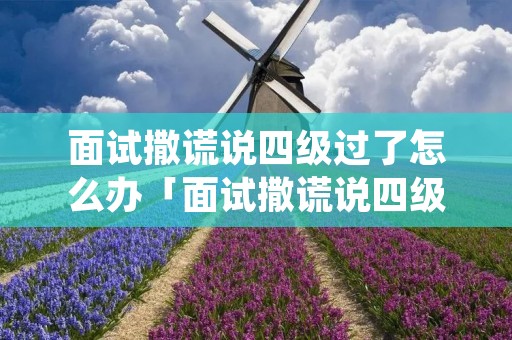 面试撒谎说四级过了怎么办「面试撒谎说四级过了怎么办,入职也没要证书」