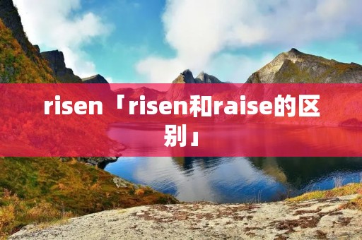 risen「risen和raise的区别」 risen「risen和raise的区别」