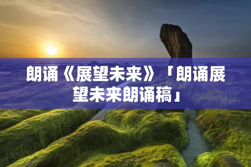 朗诵《展望未来》「朗诵展望未来朗诵稿」 朗诵《展望未来》「朗诵展望未来朗诵稿」