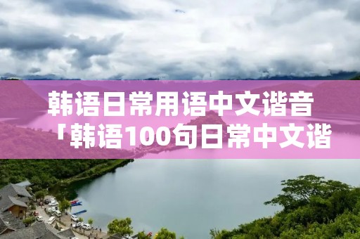 韩语日常用语中文谐音「韩语100句日常中文谐音」