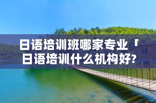 日语培训班哪家专业「日语培训什么机构好?最好是排名好的」