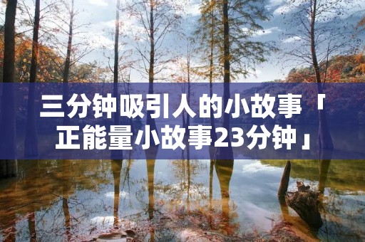 三分钟吸引人的小故事「正能量小故事23分钟」 三分钟吸引人的小故事「正能量小故事23分钟」