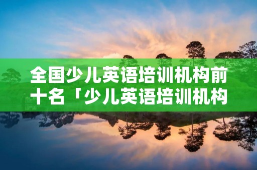 全国少儿英语培训机构前十名「少儿英语培训机构前十名,双减」