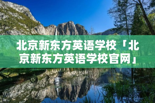 北京新东方英语学校「北京新东方英语学校官网」 北京新东方英语学校「北京新东方英语学校官网」