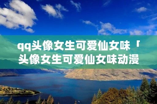 qq头像女生可爱仙女味「头像女生可爱仙女味动漫古风」