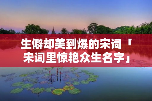 生僻却美到爆的宋词「宋词里惊艳众生名字」 生僻却美到爆的宋词「宋词里惊艳众生名字」