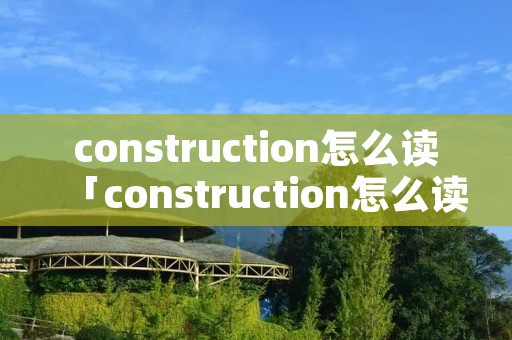 construction怎么读「construction怎么读英语单词」 construction怎么读「construction怎么读英语单词」