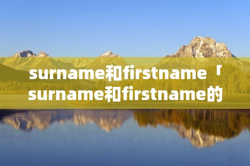 surname和firstname「surname和firstname的区别」 surname和firstname「surname和firstname的区别」