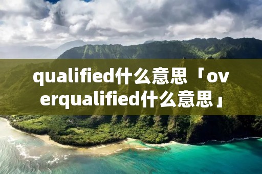 qualified什么意思「overqualified什么意思」 qualified什么意思「overqualified什么意思」