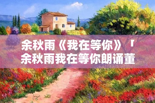 余秋雨《我在等你》「余秋雨我在等你朗诵董卿」