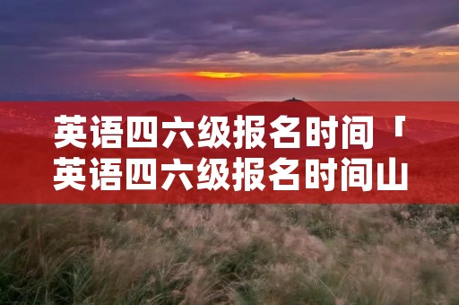 英语四六级报名时间「英语四六级报名时间山东2023」