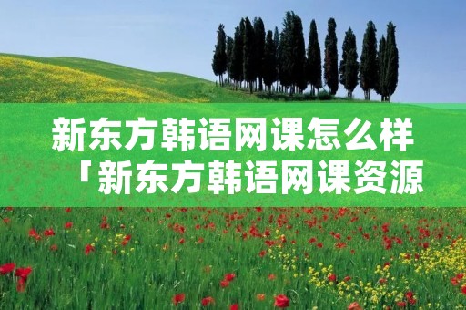 新东方韩语网课怎么样「新东方韩语网课资源」 新东方韩语网课怎么样「新东方韩语网课资源」