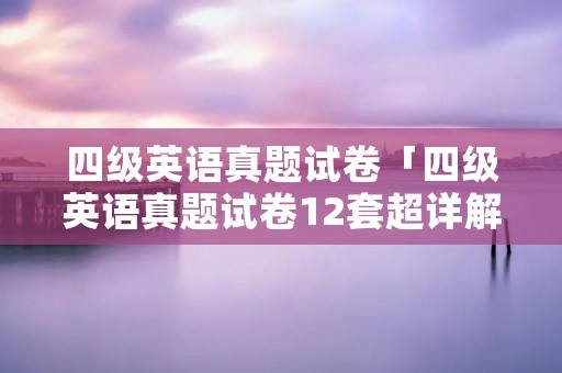 四级英语真题试卷「四级英语真题试卷12套超详解免费」
