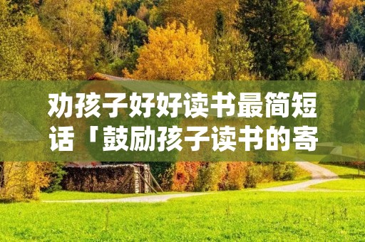 劝孩子好好读书最简短话「鼓励孩子读书的寄语」