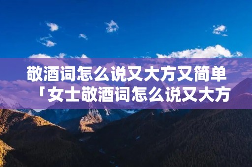 敬酒词怎么说又大方又简单「女士敬酒词怎么说又大方又简单」
