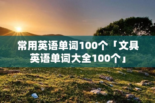 常用英语单词100个「文具英语单词大全100个」