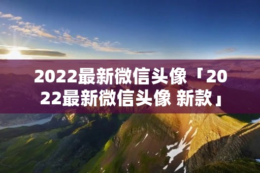 2022最新微信头像「2022最新微信头像 新款」