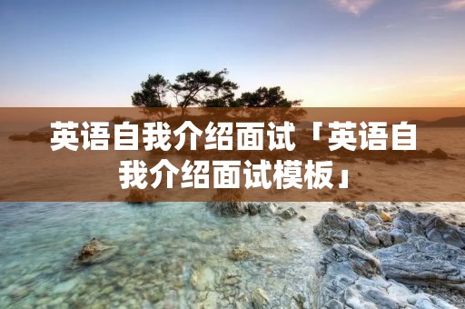 英语自我介绍面试「英语自我介绍面试模板」 英语自我介绍面试「英语自我介绍面试模板」