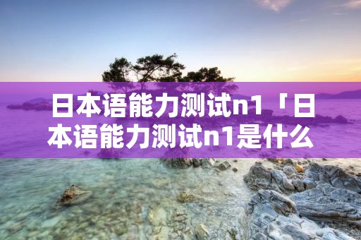 日本语能力测试n1「日本语能力测试n1是什么水平」 日本语能力测试n1「日本语能力测试n1是什么水平」