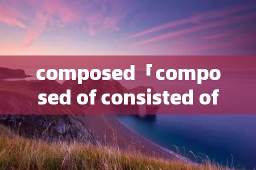 composed「composed of consisted of区别」