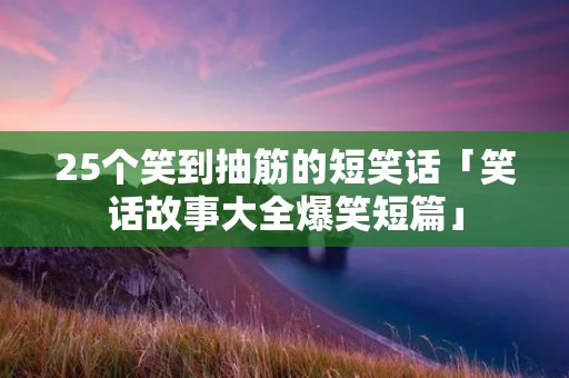 25个笑到抽筋的短笑话「笑话故事大全爆笑短篇」