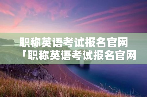 职称英语考试报名官网「职称英语考试报名官网查询」