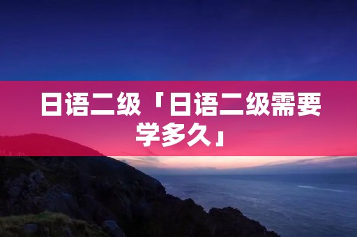 日语二级「日语二级需要学多久」