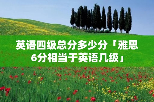 英语四级总分多少分「雅思6分相当于英语几级」 英语四级总分多少分「雅思6分相当于英语几级」