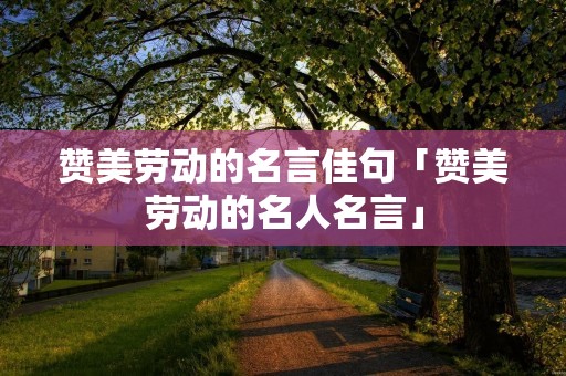 赞美劳动的名言佳句「赞美劳动的名人名言」