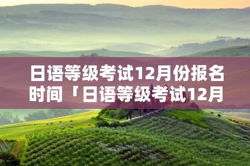 日语等级考试12月份报名时间「日语等级考试12月份报名时间是多少」