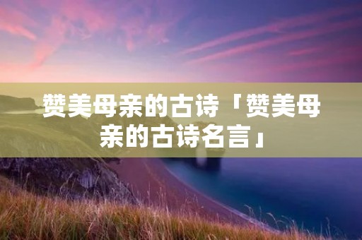 赞美母亲的古诗「赞美母亲的古诗名言」 赞美母亲的古诗「赞美母亲的古诗名言」