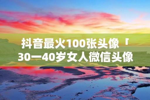 抖音最火100张头像「30一40岁女人微信头像」