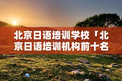 北京日语培训学校「北京日语培训机构前十名」