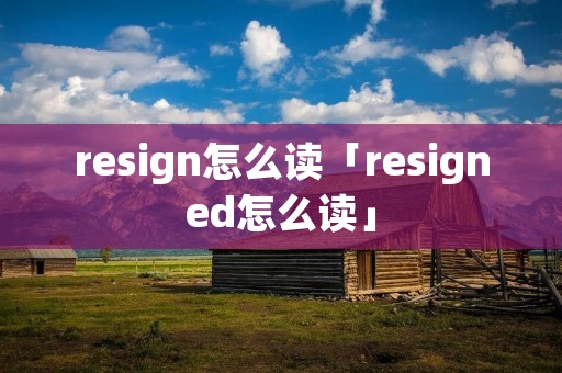 resign怎么读「resigned怎么读」