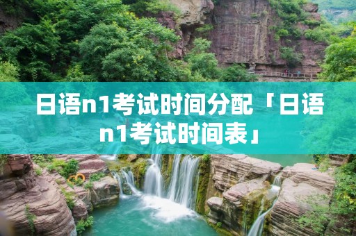 日语n1考试时间分配「日语n1考试时间表」